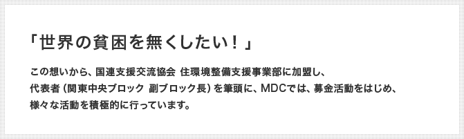 「世界の貧困を無くしたい！」 この想いから、国連支援交流協会 住環境整備支援事業部に加盟し、代表者（関東中央ブロック 副ブロック長）を筆頭に、MDCでは、募金活動をはじめ、様々な活動を積極的に行っています。